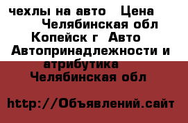 чехлы на авто › Цена ­ 1 500 - Челябинская обл., Копейск г. Авто » Автопринадлежности и атрибутика   . Челябинская обл.